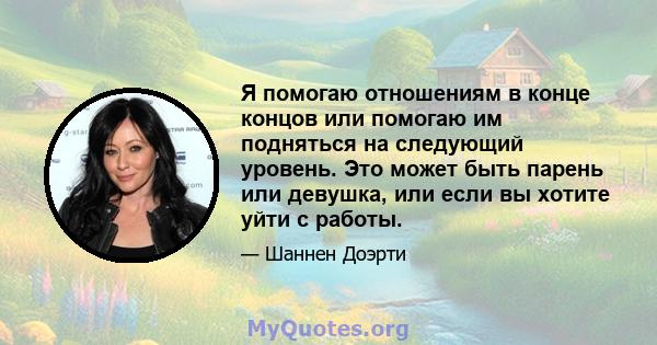 Я помогаю отношениям в конце концов или помогаю им подняться на следующий уровень. Это может быть парень или девушка, или если вы хотите уйти с работы.