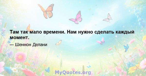 Там так мало времени. Нам нужно сделать каждый момент.