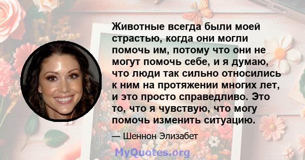 Животные всегда были моей страстью, когда они могли помочь им, потому что они не могут помочь себе, и я думаю, что люди так сильно относились к ним на протяжении многих лет, и это просто справедливо. Это то, что я