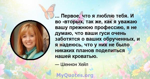 ... Первое, что я люблю тебя. И во -вторых, так же, как я уважаю вашу прежнюю профессию, я не думаю, что ваши гуси очень заботятся о ваших обрученных, и я надеюсь, что у них не было никаких планов поделиться нашей