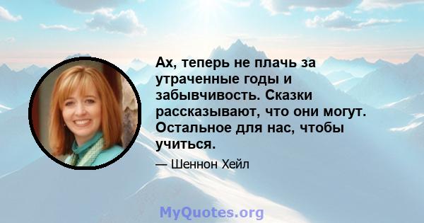 Ах, теперь не плачь за утраченные годы и забывчивость. Сказки рассказывают, что они могут. Остальное для нас, чтобы учиться.