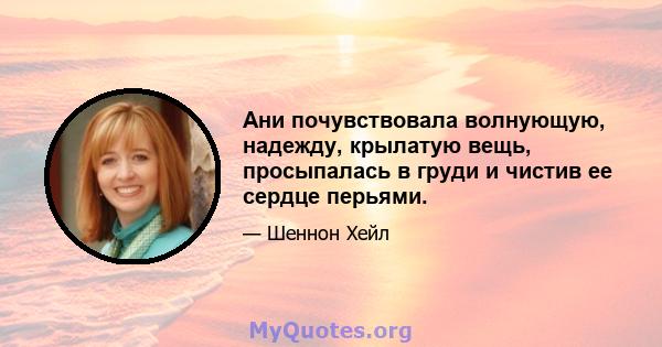 Ани почувствовала волнующую, надежду, крылатую вещь, просыпалась в груди и чистив ее сердце перьями.