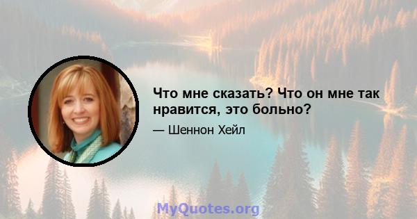 Что мне сказать? Что он мне так нравится, это больно?