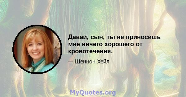 Давай, сын, ты не приносишь мне ничего хорошего от кровотечения.