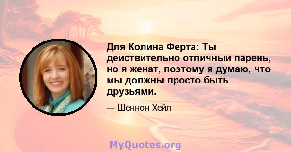 Для Колина Ферта: Ты действительно отличный парень, но я женат, поэтому я думаю, что мы должны просто быть друзьями.