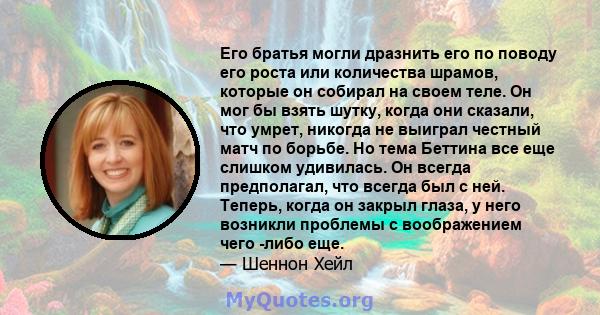 Его братья могли дразнить его по поводу его роста или количества шрамов, которые он собирал на своем теле. Он мог бы взять шутку, когда они сказали, что умрет, никогда не выиграл честный матч по борьбе. Но тема Беттина