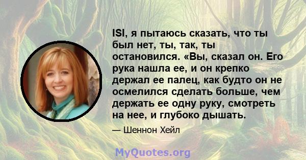 ISI, я пытаюсь сказать, что ты был нет, ты, так, ты остановился. «Вы, сказал он. Его рука нашла ее, и он крепко держал ее палец, как будто он не осмелился сделать больше, чем держать ее одну руку, смотреть на нее, и