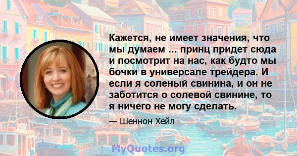 Кажется, не имеет значения, что мы думаем ... принц придет сюда и посмотрит на нас, как будто мы бочки в универсале трейдера. И если я соленый свинина, и он не заботится о солевой свинине, то я ничего не могу сделать.