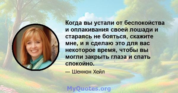 Когда вы устали от беспокойства и оплакивания своей лошади и стараясь не бояться, скажите мне, и я сделаю это для вас некоторое время, чтобы вы могли закрыть глаза и спать спокойно.