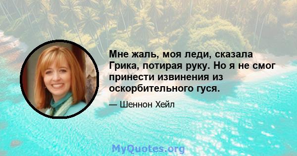 Мне жаль, моя леди, сказала Грика, потирая руку. Но я не смог принести извинения из оскорбительного гуся.