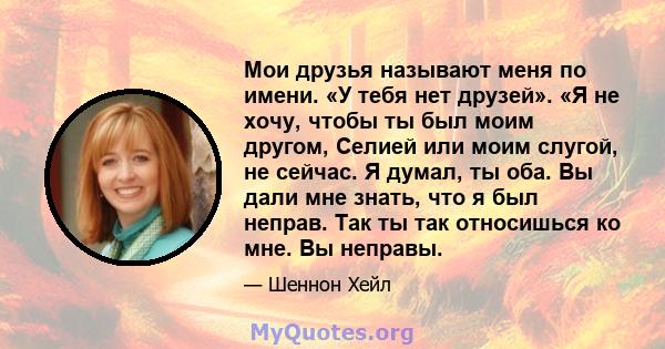 Мои друзья называют меня по имени. «У тебя нет друзей». «Я не хочу, чтобы ты был моим другом, Селией или моим слугой, не сейчас. Я думал, ты оба. Вы дали мне знать, что я был неправ. Так ты так относишься ко мне. Вы