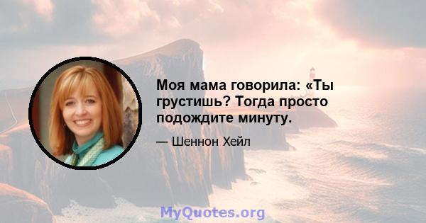 Моя мама говорила: «Ты грустишь? Тогда просто подождите минуту.