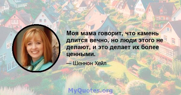 Моя мама говорит, что камень длится вечно, но люди этого не делают, и это делает их более ценными.