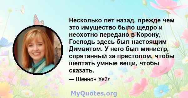 Несколько лет назад, прежде чем это имущество было щедро и неохотно передано в Корону, Господь здесь был настоящим Димвитом. У него был министр, спрятанный за престолом, чтобы шептать умные вещи, чтобы сказать.