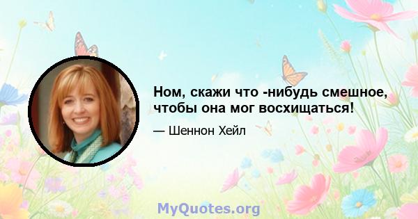 Ном, скажи что -нибудь смешное, чтобы она мог восхищаться!