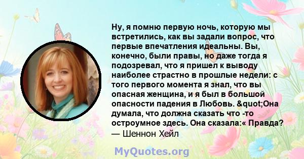 Ну, я помню первую ночь, которую мы встретились, как вы задали вопрос, что первые впечатления идеальны. Вы, конечно, были правы, но даже тогда я подозревал, что я пришел к выводу наиболее страстно в прошлые недели: с