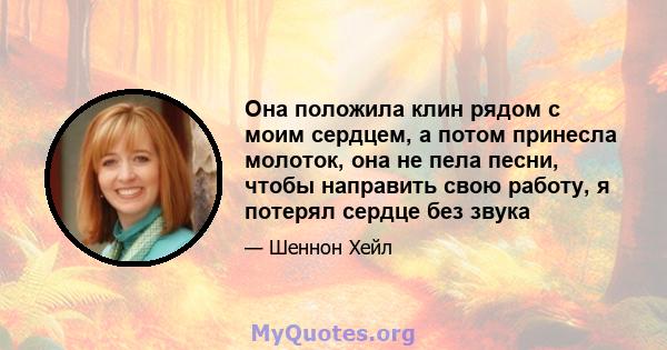 Она положила клин рядом с моим сердцем, а потом принесла молоток, она не пела песни, чтобы направить свою работу, я потерял сердце без звука