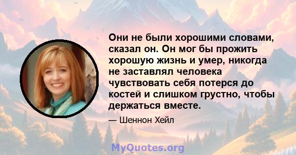 Они не были хорошими словами, сказал он. Он мог бы прожить хорошую жизнь и умер, никогда не заставлял человека чувствовать себя потерся до костей и слишком грустно, чтобы держаться вместе.