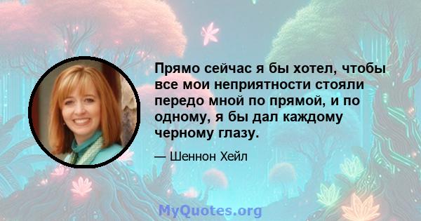 Прямо сейчас я бы хотел, чтобы все мои неприятности стояли передо мной по прямой, и по одному, я бы дал каждому черному глазу.