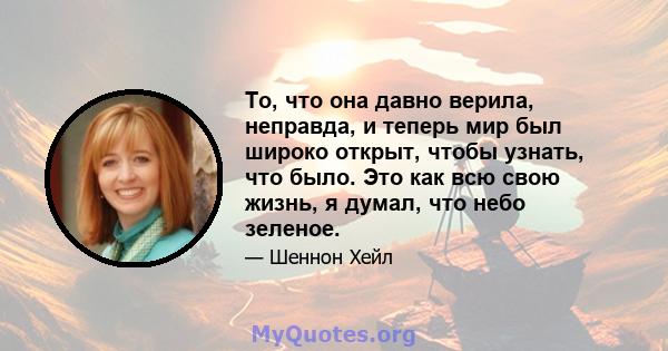 То, что она давно верила, неправда, и теперь мир был широко открыт, чтобы узнать, что было. Это как всю свою жизнь, я думал, что небо зеленое.