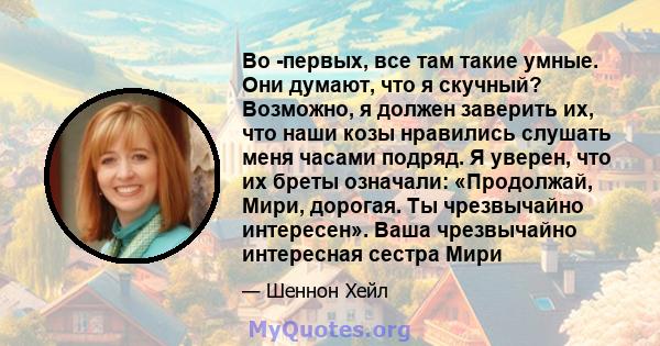 Во -первых, все там такие умные. Они думают, что я скучный? Возможно, я должен заверить их, что наши козы нравились слушать меня часами подряд. Я уверен, что их бреты означали: «Продолжай, Мири, дорогая. Ты чрезвычайно