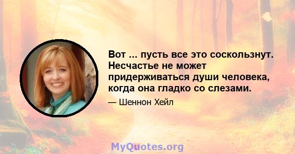 Вот ... пусть все это соскользнут. Несчастье не может придерживаться души человека, когда она гладко со слезами.