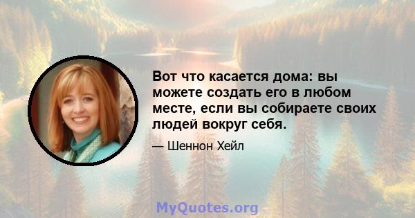 Вот что касается дома: вы можете создать его в любом месте, если вы собираете своих людей вокруг себя.