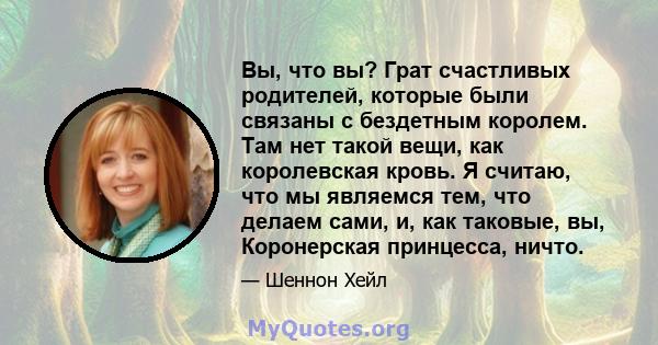 Вы, что вы? Грат счастливых родителей, которые были связаны с бездетным королем. Там нет такой вещи, как королевская кровь. Я считаю, что мы являемся тем, что делаем сами, и, как таковые, вы, Коронерская принцесса,