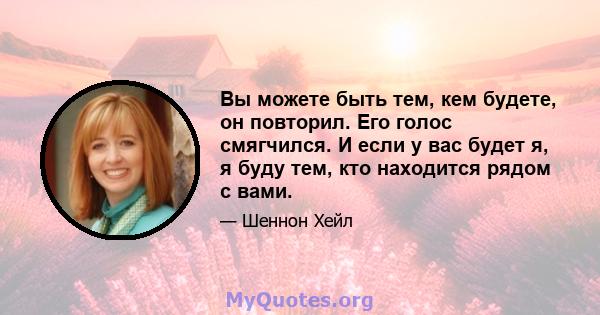 Вы можете быть тем, кем будете, он повторил. Его голос смягчился. И если у вас будет я, я буду тем, кто находится рядом с вами.