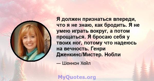 Я должен признаться впереди, что я не знаю, как бродить. Я не умею играть вокруг, а потом прощаться. Я бросаю себя у твоих ног, потому что надеюсь на вечность. Генри Дженкинс/Мистер. Нобли