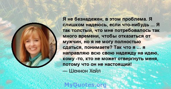 Я не безнадежен, в этом проблема. Я слишком надеюсь, если что-нибудь ... Я так толстый, что мне потребовалось так много времени, чтобы отказаться от мужчин, но я не могу полностью сдаться, понимаете? Так что я ... я