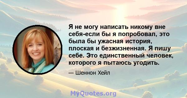 Я не могу написать никому вне себя-если бы я попробовал, это была бы ужасная история, плоская и безжизненная. Я пишу себе. Это единственный человек, которого я пытаюсь угодить.