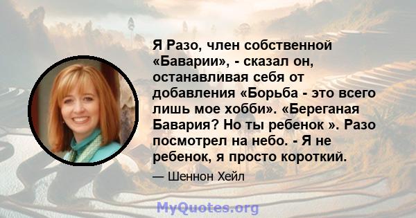 Я Разо, член собственной «Баварии», - сказал он, останавливая себя от добавления «Борьба - это всего лишь мое хобби». «Береганая Бавария? Но ты ребенок ». Разо посмотрел на небо. - Я не ребенок, я просто короткий.