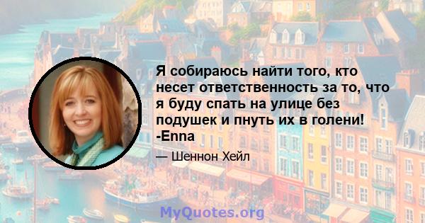 Я собираюсь найти того, кто несет ответственность за то, что я буду спать на улице без подушек и пнуть их в голени! -Enna