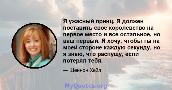 Я ужасный принц. Я должен поставить свое королевство на первое место и все остальное, но ваш первый. Я хочу, чтобы ты на моей стороне каждую секунду, но я знаю, что распущу, если потерял тебя.