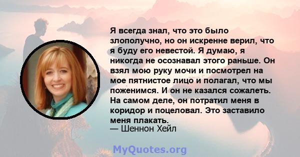 Я всегда знал, что это было злополучно, но он искренне верил, что я буду его невестой. Я думаю, я никогда не осознавал этого раньше. Он взял мою руку мочи и посмотрел на мое пятнистое лицо и полагал, что мы поженимся. И 