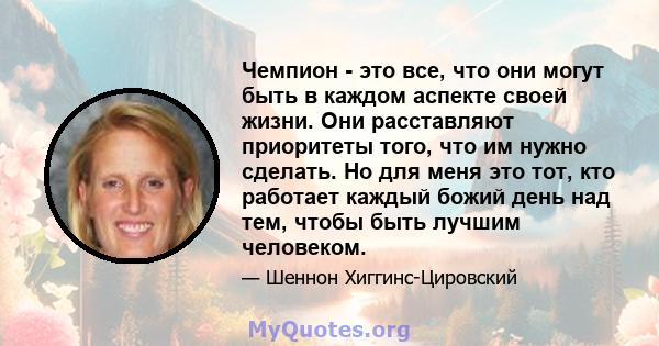 Чемпион - это все, что они могут быть в каждом аспекте своей жизни. Они расставляют приоритеты того, что им нужно сделать. Но для меня это тот, кто работает каждый божий день над тем, чтобы быть лучшим человеком.