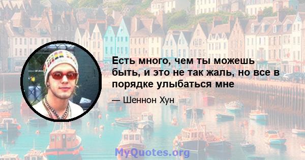 Есть много, чем ты можешь быть, и это не так жаль, но все в порядке улыбаться мне