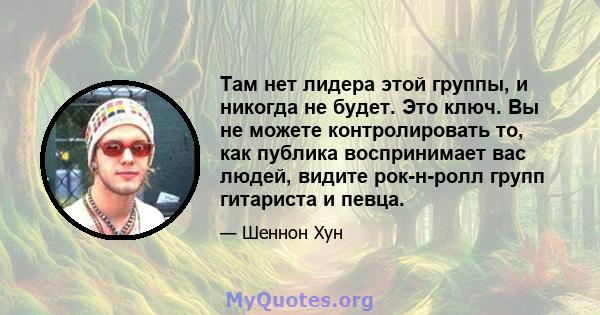 Там нет лидера этой группы, и никогда не будет. Это ключ. Вы не можете контролировать то, как публика воспринимает вас людей, видите рок-н-ролл групп гитариста и певца.