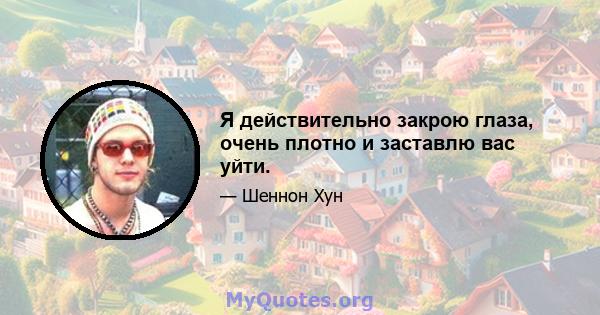 Я действительно закрою глаза, очень плотно и заставлю вас уйти.