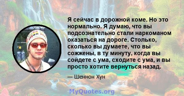 Я сейчас в дорожной коме. Но это нормально. Я думаю, что вы подсознательно стали наркоманом оказаться на дороге. Столько, сколько вы думаете, что вы сожжены, в ту минуту, когда вы сойдете с ума, сходите с ума, и вы