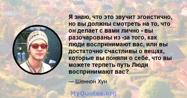 Я знаю, что это звучит эгоистично, но вы должны смотреть на то, что он делает с вами лично - вы разочарованы из -за того, как люди воспринимают вас, или вы достаточно счастливы о вещах, которые вы поняли о себе, что вы