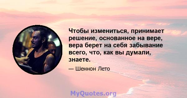 Чтобы измениться, принимает решение, основанное на вере, вера берет на себя забывание всего, что, как вы думали, знаете.