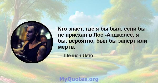 Кто знает, где я бы был, если бы не приехал в Лос -Анджелес, я бы, вероятно, был бы заперт или мертв.