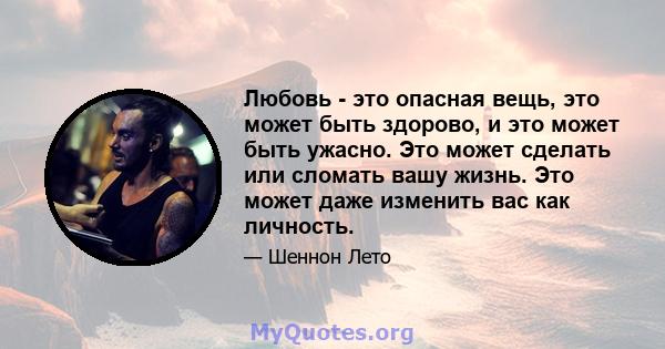 Любовь - это опасная вещь, это может быть здорово, и это может быть ужасно. Это может сделать или сломать вашу жизнь. Это может даже изменить вас как личность.