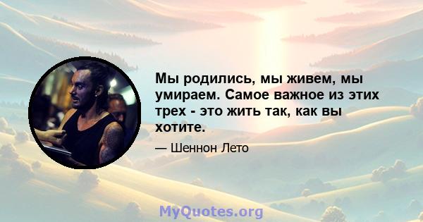 Мы родились, мы живем, мы умираем. Самое важное из этих трех - это жить так, как вы хотите.