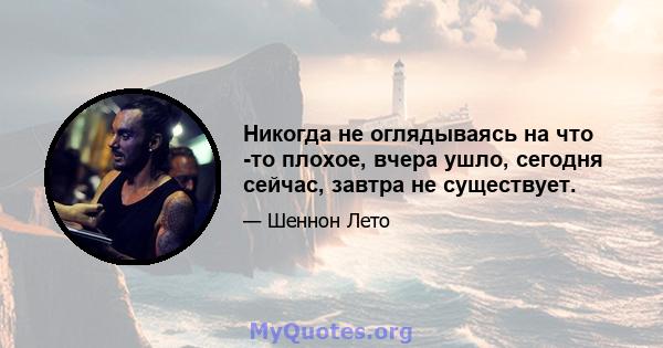 Никогда не оглядываясь на что -то плохое, вчера ушло, сегодня сейчас, завтра не существует.