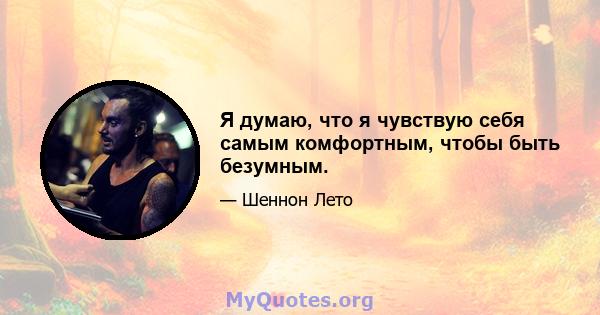 Я думаю, что я чувствую себя самым комфортным, чтобы быть безумным.