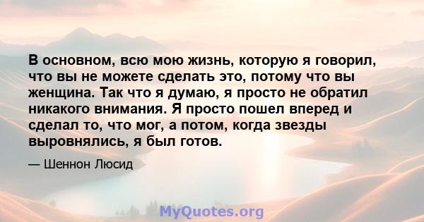 В основном, всю мою жизнь, которую я говорил, что вы не можете сделать это, потому что вы женщина. Так что я думаю, я просто не обратил никакого внимания. Я просто пошел вперед и сделал то, что мог, а потом, когда