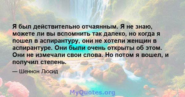 Я был действительно отчаянным. Я не знаю, можете ли вы вспомнить так далеко, но когда я пошел в аспирантуру, они не хотели женщин в аспирантуре. Они были очень открыты об этом. Они не измечали свои слова. Но потом я